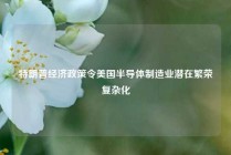 特朗普经济政策令美国半导体制造业潜在繁荣复杂化