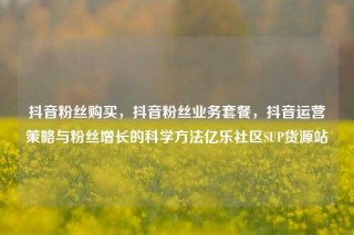 抖音粉丝购买，抖音粉丝业务套餐，抖音运营策略与粉丝增长的科学方法亿乐社区SUP货源站