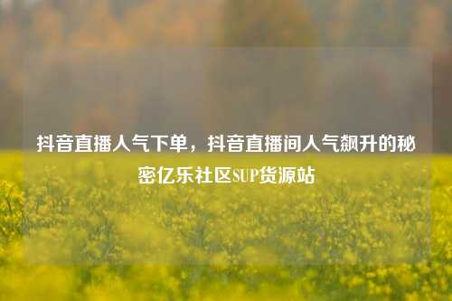 抖音直播人气下单	，抖音直播间人气飙升的秘密亿乐社区SUP货源站  第1张