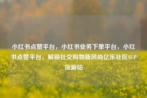 小红书点赞平台，小红书业务下单平台	，小红书点赞平台，解锁社交购物新风尚亿乐社区SUP货源站  第1张