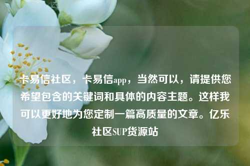 卡易信社区	，卡易信app，当然可以，请提供您希望包含的关键词和具体的内容主题。这样我可以更好地为您定制一篇高质量的文章。亿乐社区SUP货源站  第1张