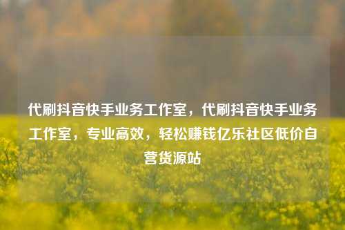 代刷抖音快手业务工作室	，代刷抖音快手业务工作室，专业高效，轻松赚钱亿乐社区低价自营货源站  第1张