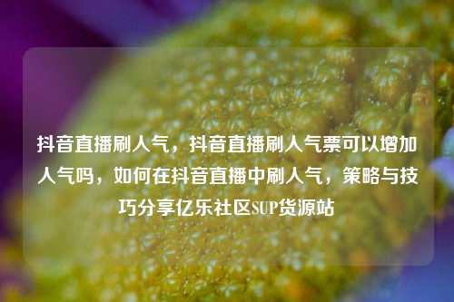 抖音直播刷人气，抖音直播刷人气票可以增加人气吗，如何在抖音直播中刷人气	，策略与技巧分享亿乐社区SUP货源站  第1张