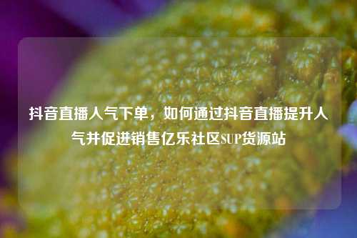 抖音直播人气下单，如何通过抖音直播提升人气并促进销售亿乐社区SUP货源站  第1张