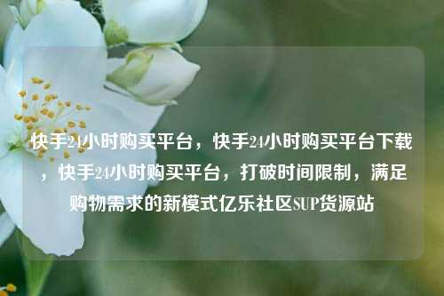 快手24小时购买平台，快手24小时购买平台下载	，快手24小时购买平台，打破时间限制，满足购物需求的新模式亿乐社区SUP货源站  第1张