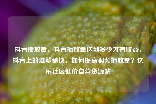 抖音播放量，抖音播放量达到多少才有收益	，抖音上的爆款秘诀，如何提高视频播放量？亿乐社区低价自营货源站  第1张