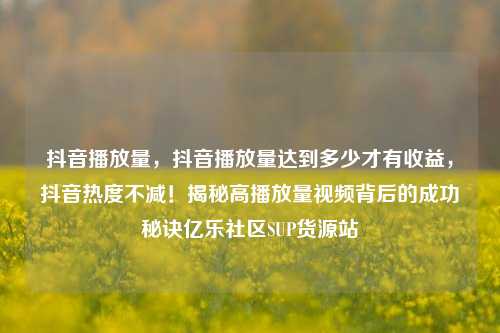 抖音播放量，抖音播放量达到多少才有收益，抖音热度不减！揭秘高播放量视频背后的成功秘诀亿乐社区SUP货源站  第1张